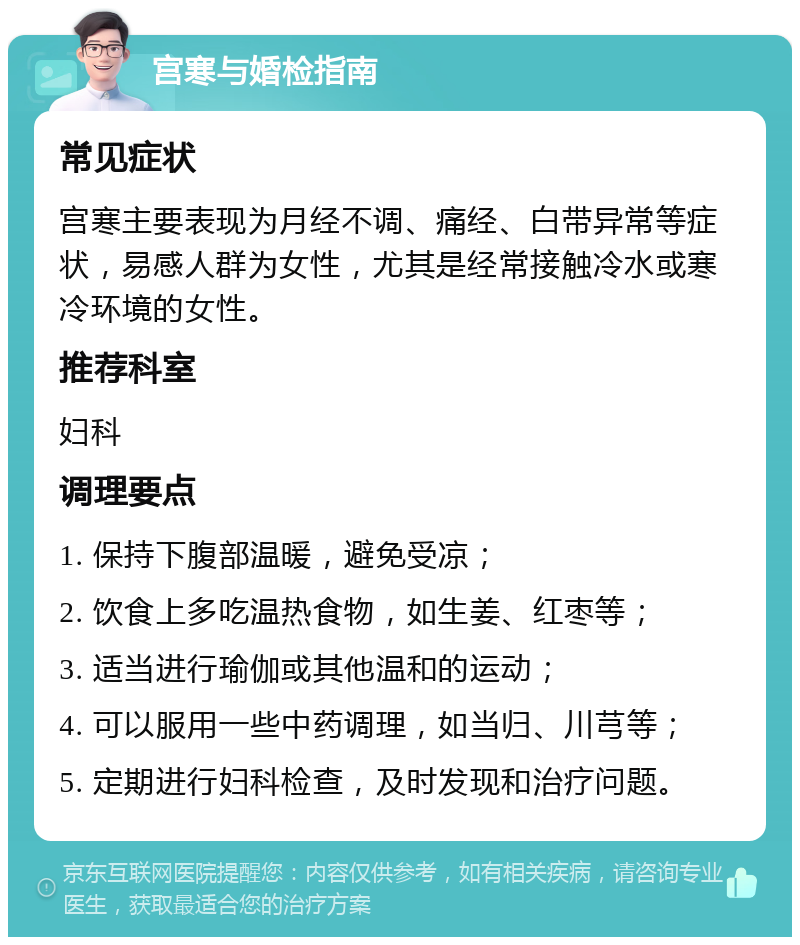 宫寒与婚检指南 常见症状 宫寒主要表现为月经不调、痛经、白带异常等症状，易感人群为女性，尤其是经常接触冷水或寒冷环境的女性。 推荐科室 妇科 调理要点 1. 保持下腹部温暖，避免受凉； 2. 饮食上多吃温热食物，如生姜、红枣等； 3. 适当进行瑜伽或其他温和的运动； 4. 可以服用一些中药调理，如当归、川芎等； 5. 定期进行妇科检查，及时发现和治疗问题。