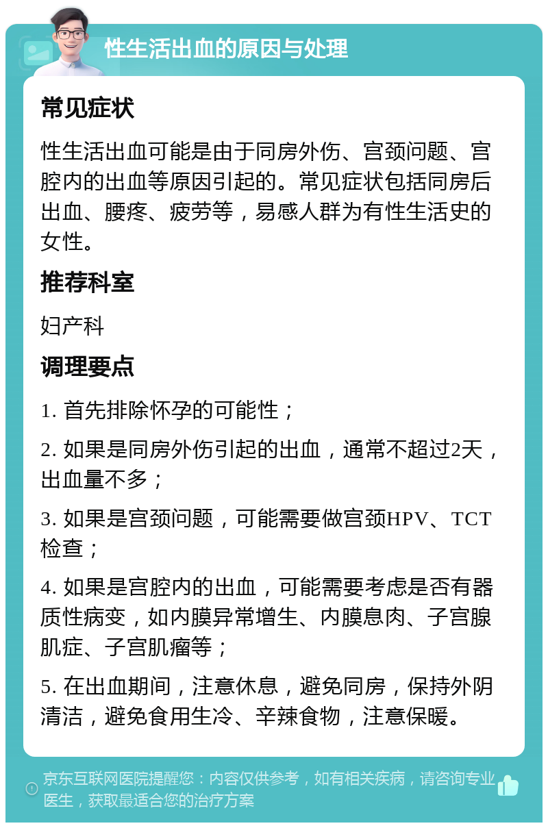 性生活出血的原因与处理 常见症状 性生活出血可能是由于同房外伤、宫颈问题、宫腔内的出血等原因引起的。常见症状包括同房后出血、腰疼、疲劳等，易感人群为有性生活史的女性。 推荐科室 妇产科 调理要点 1. 首先排除怀孕的可能性； 2. 如果是同房外伤引起的出血，通常不超过2天，出血量不多； 3. 如果是宫颈问题，可能需要做宫颈HPV、TCT检查； 4. 如果是宫腔内的出血，可能需要考虑是否有器质性病变，如内膜异常增生、内膜息肉、子宫腺肌症、子宫肌瘤等； 5. 在出血期间，注意休息，避免同房，保持外阴清洁，避免食用生冷、辛辣食物，注意保暖。