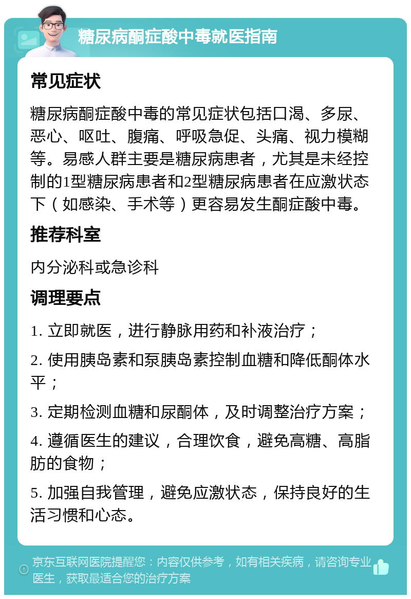 糖尿病酮症酸中毒就医指南 常见症状 糖尿病酮症酸中毒的常见症状包括口渴、多尿、恶心、呕吐、腹痛、呼吸急促、头痛、视力模糊等。易感人群主要是糖尿病患者，尤其是未经控制的1型糖尿病患者和2型糖尿病患者在应激状态下（如感染、手术等）更容易发生酮症酸中毒。 推荐科室 内分泌科或急诊科 调理要点 1. 立即就医，进行静脉用药和补液治疗； 2. 使用胰岛素和泵胰岛素控制血糖和降低酮体水平； 3. 定期检测血糖和尿酮体，及时调整治疗方案； 4. 遵循医生的建议，合理饮食，避免高糖、高脂肪的食物； 5. 加强自我管理，避免应激状态，保持良好的生活习惯和心态。