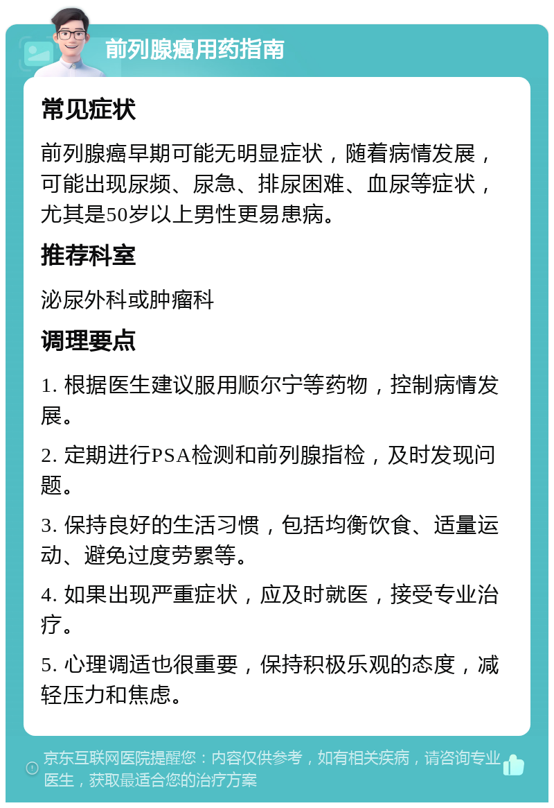 前列腺癌用药指南 常见症状 前列腺癌早期可能无明显症状，随着病情发展，可能出现尿频、尿急、排尿困难、血尿等症状，尤其是50岁以上男性更易患病。 推荐科室 泌尿外科或肿瘤科 调理要点 1. 根据医生建议服用顺尔宁等药物，控制病情发展。 2. 定期进行PSA检测和前列腺指检，及时发现问题。 3. 保持良好的生活习惯，包括均衡饮食、适量运动、避免过度劳累等。 4. 如果出现严重症状，应及时就医，接受专业治疗。 5. 心理调适也很重要，保持积极乐观的态度，减轻压力和焦虑。