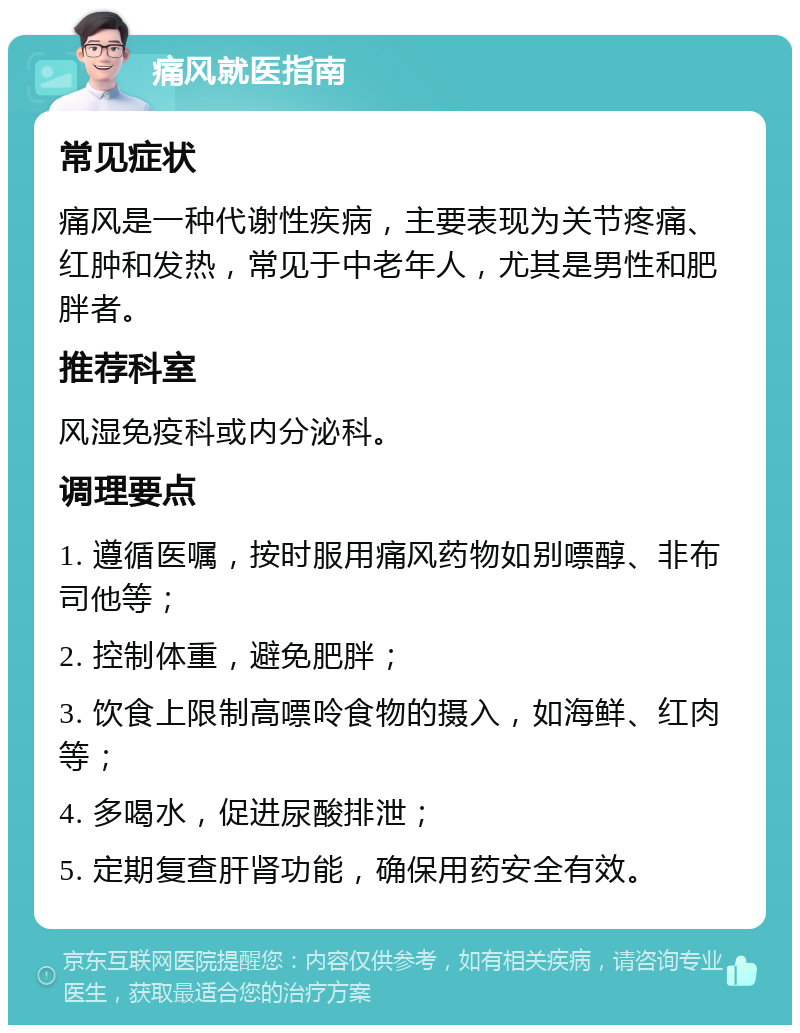 痛风就医指南 常见症状 痛风是一种代谢性疾病，主要表现为关节疼痛、红肿和发热，常见于中老年人，尤其是男性和肥胖者。 推荐科室 风湿免疫科或内分泌科。 调理要点 1. 遵循医嘱，按时服用痛风药物如别嘌醇、非布司他等； 2. 控制体重，避免肥胖； 3. 饮食上限制高嘌呤食物的摄入，如海鲜、红肉等； 4. 多喝水，促进尿酸排泄； 5. 定期复查肝肾功能，确保用药安全有效。