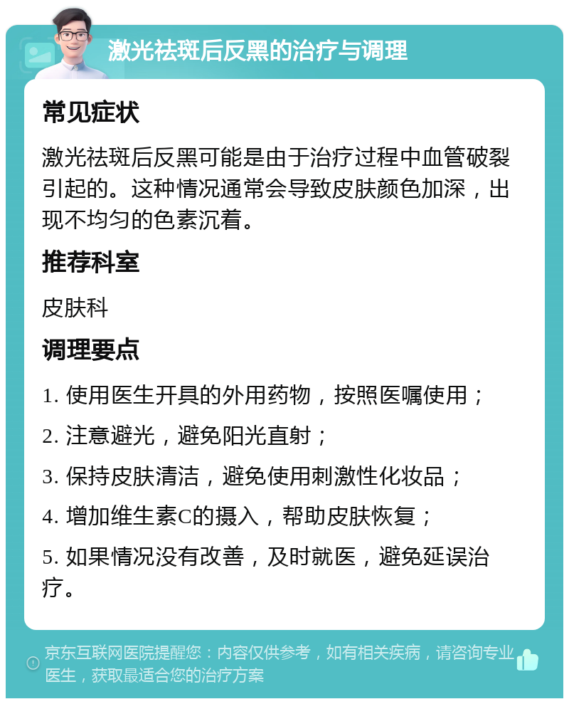 激光祛斑后反黑的治疗与调理 常见症状 激光祛斑后反黑可能是由于治疗过程中血管破裂引起的。这种情况通常会导致皮肤颜色加深，出现不均匀的色素沉着。 推荐科室 皮肤科 调理要点 1. 使用医生开具的外用药物，按照医嘱使用； 2. 注意避光，避免阳光直射； 3. 保持皮肤清洁，避免使用刺激性化妆品； 4. 增加维生素C的摄入，帮助皮肤恢复； 5. 如果情况没有改善，及时就医，避免延误治疗。