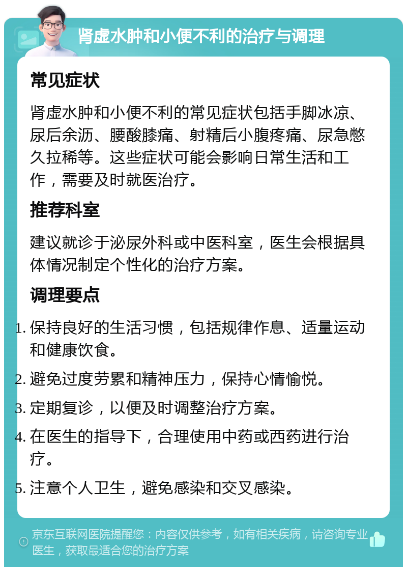 肾虚水肿和小便不利的治疗与调理 常见症状 肾虚水肿和小便不利的常见症状包括手脚冰凉、尿后余沥、腰酸膝痛、射精后小腹疼痛、尿急憋久拉稀等。这些症状可能会影响日常生活和工作，需要及时就医治疗。 推荐科室 建议就诊于泌尿外科或中医科室，医生会根据具体情况制定个性化的治疗方案。 调理要点 保持良好的生活习惯，包括规律作息、适量运动和健康饮食。 避免过度劳累和精神压力，保持心情愉悦。 定期复诊，以便及时调整治疗方案。 在医生的指导下，合理使用中药或西药进行治疗。 注意个人卫生，避免感染和交叉感染。