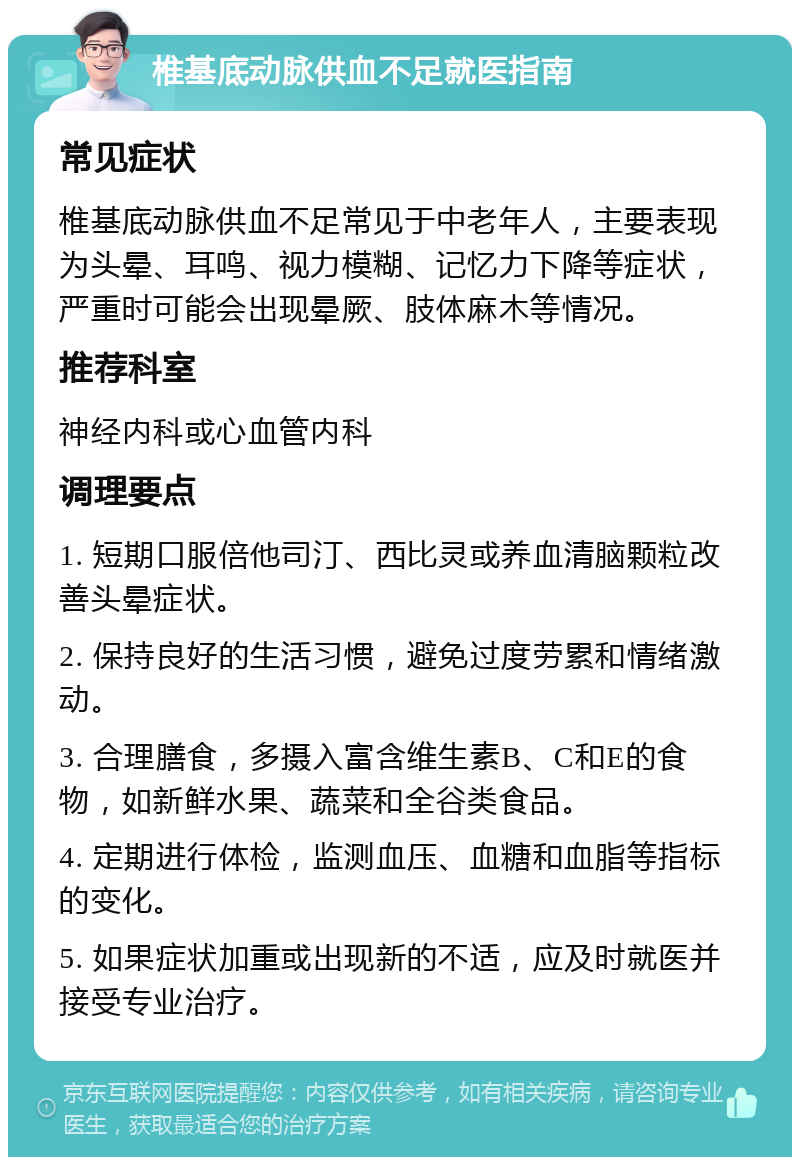 椎基底动脉供血不足就医指南 常见症状 椎基底动脉供血不足常见于中老年人，主要表现为头晕、耳鸣、视力模糊、记忆力下降等症状，严重时可能会出现晕厥、肢体麻木等情况。 推荐科室 神经内科或心血管内科 调理要点 1. 短期口服倍他司汀、西比灵或养血清脑颗粒改善头晕症状。 2. 保持良好的生活习惯，避免过度劳累和情绪激动。 3. 合理膳食，多摄入富含维生素B、C和E的食物，如新鲜水果、蔬菜和全谷类食品。 4. 定期进行体检，监测血压、血糖和血脂等指标的变化。 5. 如果症状加重或出现新的不适，应及时就医并接受专业治疗。