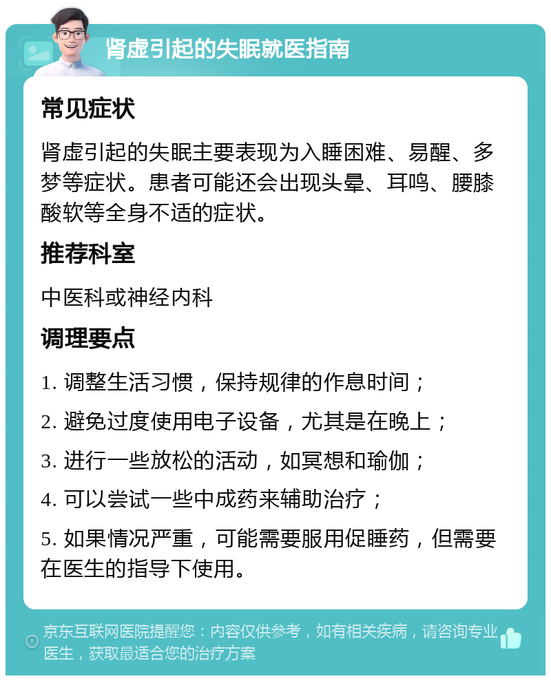 肾虚引起的失眠就医指南 常见症状 肾虚引起的失眠主要表现为入睡困难、易醒、多梦等症状。患者可能还会出现头晕、耳鸣、腰膝酸软等全身不适的症状。 推荐科室 中医科或神经内科 调理要点 1. 调整生活习惯，保持规律的作息时间； 2. 避免过度使用电子设备，尤其是在晚上； 3. 进行一些放松的活动，如冥想和瑜伽； 4. 可以尝试一些中成药来辅助治疗； 5. 如果情况严重，可能需要服用促睡药，但需要在医生的指导下使用。