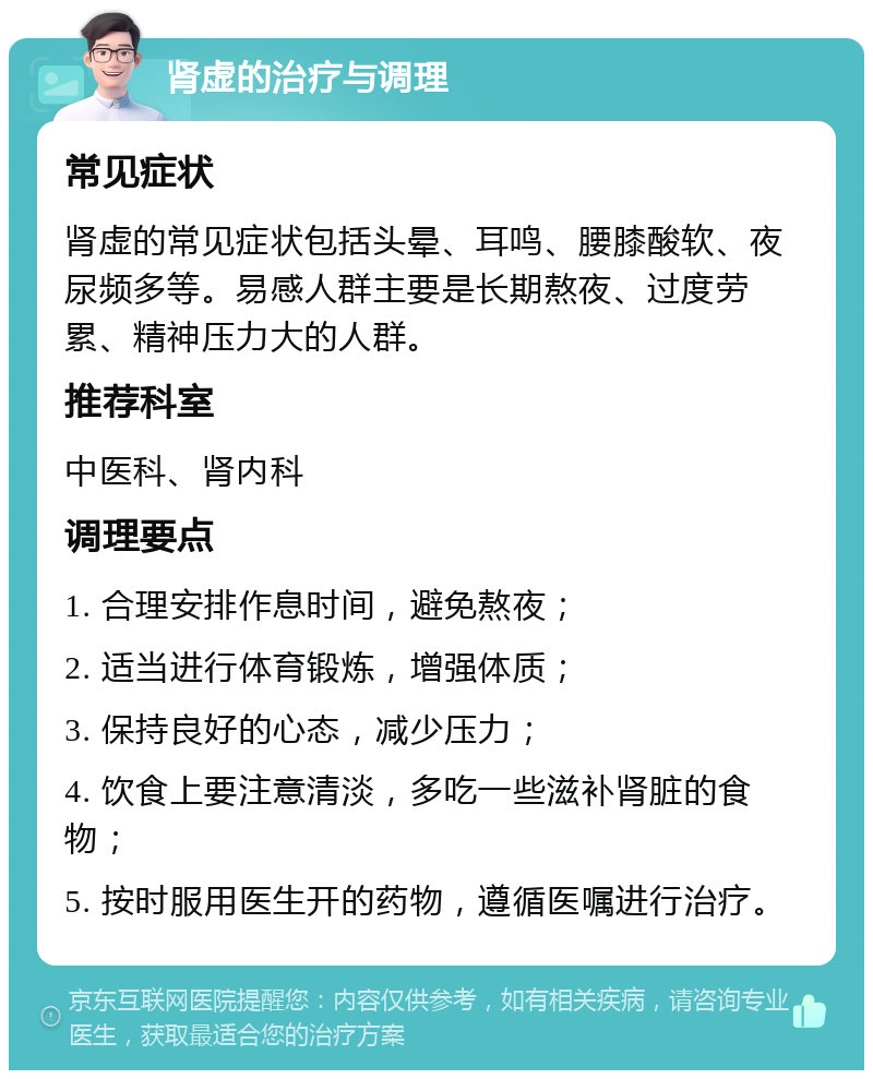 肾虚的治疗与调理 常见症状 肾虚的常见症状包括头晕、耳鸣、腰膝酸软、夜尿频多等。易感人群主要是长期熬夜、过度劳累、精神压力大的人群。 推荐科室 中医科、肾内科 调理要点 1. 合理安排作息时间，避免熬夜； 2. 适当进行体育锻炼，增强体质； 3. 保持良好的心态，减少压力； 4. 饮食上要注意清淡，多吃一些滋补肾脏的食物； 5. 按时服用医生开的药物，遵循医嘱进行治疗。