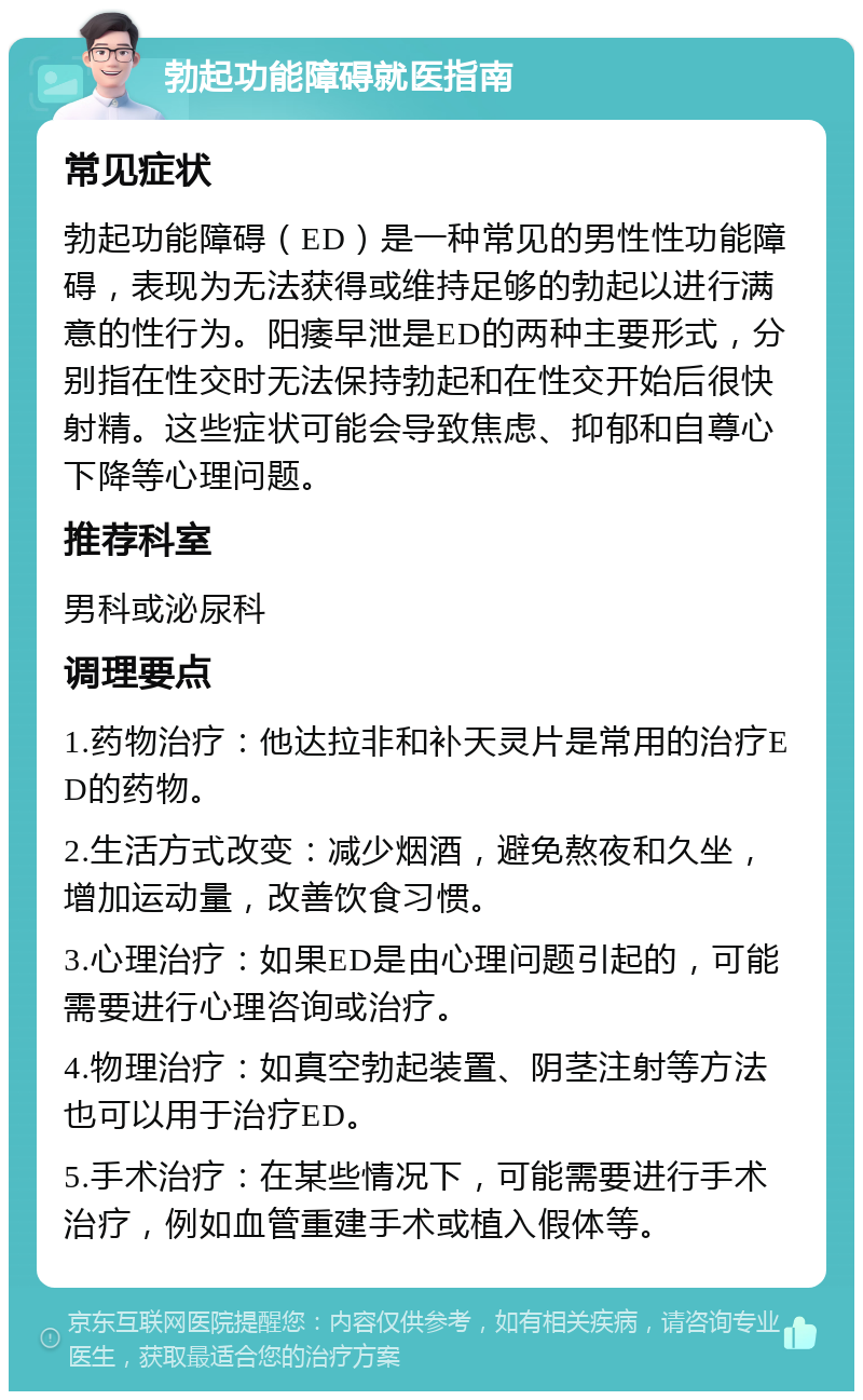 勃起功能障碍就医指南 常见症状 勃起功能障碍（ED）是一种常见的男性性功能障碍，表现为无法获得或维持足够的勃起以进行满意的性行为。阳痿早泄是ED的两种主要形式，分别指在性交时无法保持勃起和在性交开始后很快射精。这些症状可能会导致焦虑、抑郁和自尊心下降等心理问题。 推荐科室 男科或泌尿科 调理要点 1.药物治疗：他达拉非和补天灵片是常用的治疗ED的药物。 2.生活方式改变：减少烟酒，避免熬夜和久坐，增加运动量，改善饮食习惯。 3.心理治疗：如果ED是由心理问题引起的，可能需要进行心理咨询或治疗。 4.物理治疗：如真空勃起装置、阴茎注射等方法也可以用于治疗ED。 5.手术治疗：在某些情况下，可能需要进行手术治疗，例如血管重建手术或植入假体等。