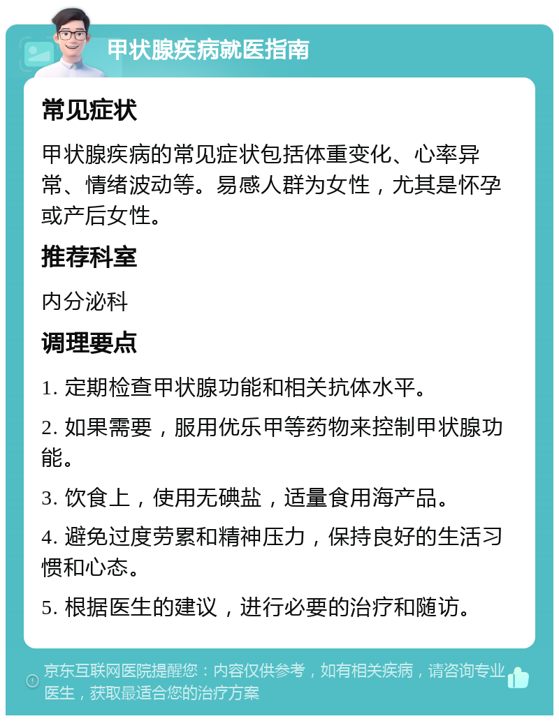 甲状腺疾病就医指南 常见症状 甲状腺疾病的常见症状包括体重变化、心率异常、情绪波动等。易感人群为女性，尤其是怀孕或产后女性。 推荐科室 内分泌科 调理要点 1. 定期检查甲状腺功能和相关抗体水平。 2. 如果需要，服用优乐甲等药物来控制甲状腺功能。 3. 饮食上，使用无碘盐，适量食用海产品。 4. 避免过度劳累和精神压力，保持良好的生活习惯和心态。 5. 根据医生的建议，进行必要的治疗和随访。