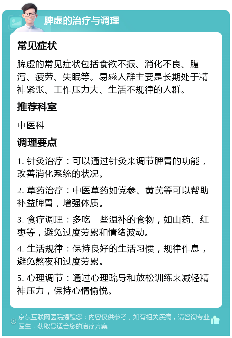 脾虚的治疗与调理 常见症状 脾虚的常见症状包括食欲不振、消化不良、腹泻、疲劳、失眠等。易感人群主要是长期处于精神紧张、工作压力大、生活不规律的人群。 推荐科室 中医科 调理要点 1. 针灸治疗：可以通过针灸来调节脾胃的功能，改善消化系统的状况。 2. 草药治疗：中医草药如党参、黄芪等可以帮助补益脾胃，增强体质。 3. 食疗调理：多吃一些温补的食物，如山药、红枣等，避免过度劳累和情绪波动。 4. 生活规律：保持良好的生活习惯，规律作息，避免熬夜和过度劳累。 5. 心理调节：通过心理疏导和放松训练来减轻精神压力，保持心情愉悦。