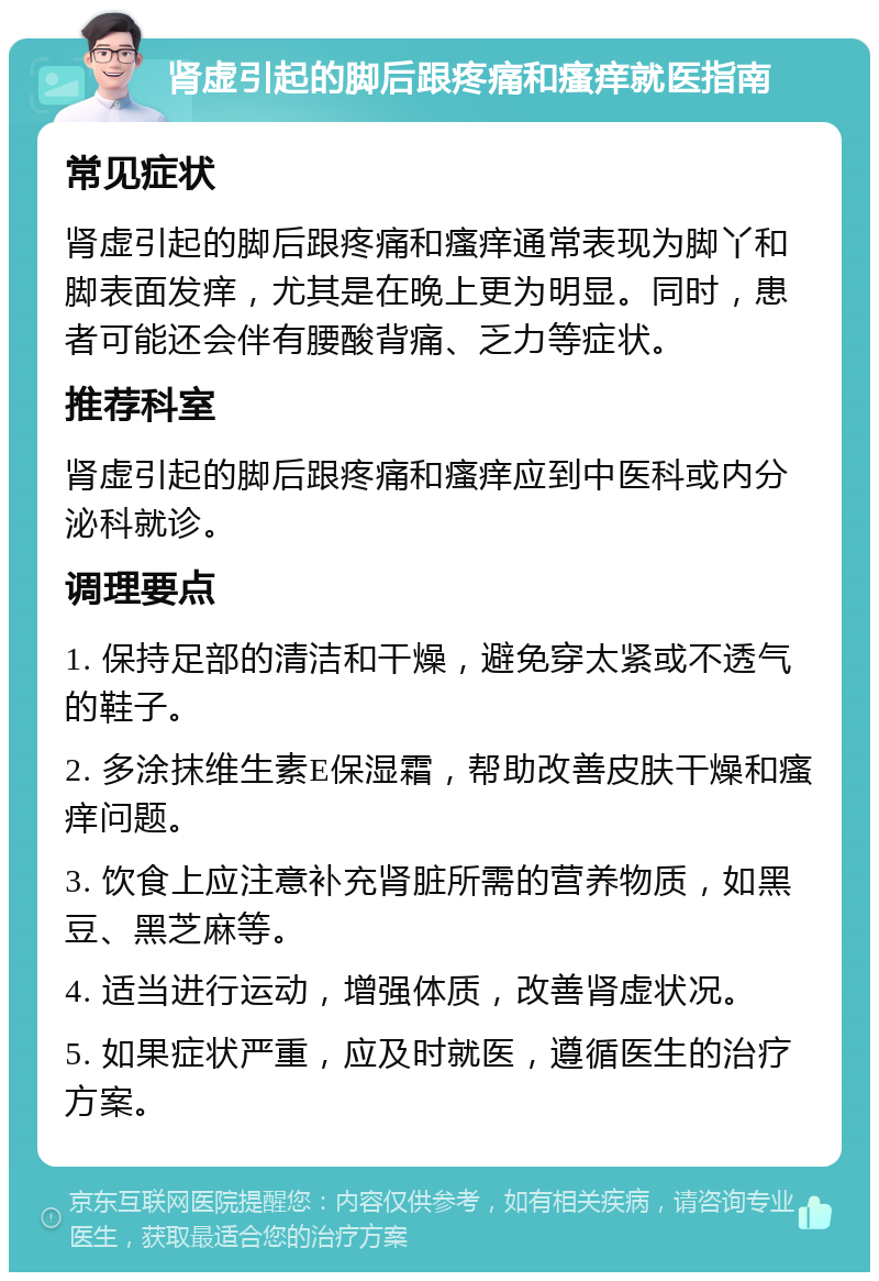 肾虚引起的脚后跟疼痛和瘙痒就医指南 常见症状 肾虚引起的脚后跟疼痛和瘙痒通常表现为脚丫和脚表面发痒，尤其是在晚上更为明显。同时，患者可能还会伴有腰酸背痛、乏力等症状。 推荐科室 肾虚引起的脚后跟疼痛和瘙痒应到中医科或内分泌科就诊。 调理要点 1. 保持足部的清洁和干燥，避免穿太紧或不透气的鞋子。 2. 多涂抹维生素E保湿霜，帮助改善皮肤干燥和瘙痒问题。 3. 饮食上应注意补充肾脏所需的营养物质，如黑豆、黑芝麻等。 4. 适当进行运动，增强体质，改善肾虚状况。 5. 如果症状严重，应及时就医，遵循医生的治疗方案。