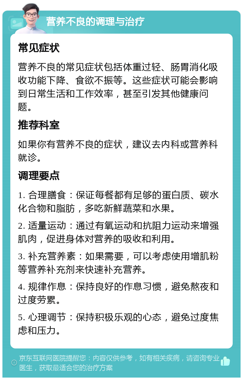 营养不良的调理与治疗 常见症状 营养不良的常见症状包括体重过轻、肠胃消化吸收功能下降、食欲不振等。这些症状可能会影响到日常生活和工作效率，甚至引发其他健康问题。 推荐科室 如果你有营养不良的症状，建议去内科或营养科就诊。 调理要点 1. 合理膳食：保证每餐都有足够的蛋白质、碳水化合物和脂肪，多吃新鲜蔬菜和水果。 2. 适量运动：通过有氧运动和抗阻力运动来增强肌肉，促进身体对营养的吸收和利用。 3. 补充营养素：如果需要，可以考虑使用增肌粉等营养补充剂来快速补充营养。 4. 规律作息：保持良好的作息习惯，避免熬夜和过度劳累。 5. 心理调节：保持积极乐观的心态，避免过度焦虑和压力。