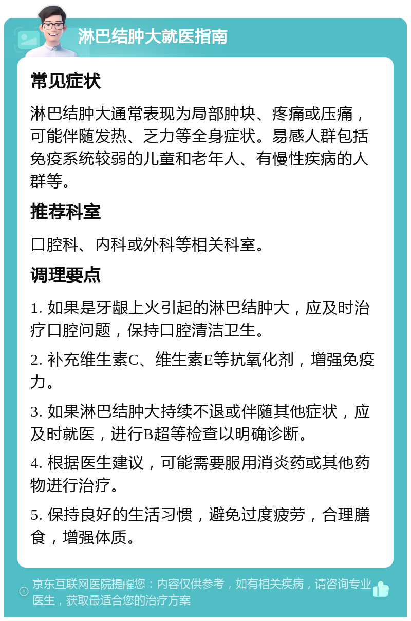 淋巴结肿大就医指南 常见症状 淋巴结肿大通常表现为局部肿块、疼痛或压痛，可能伴随发热、乏力等全身症状。易感人群包括免疫系统较弱的儿童和老年人、有慢性疾病的人群等。 推荐科室 口腔科、内科或外科等相关科室。 调理要点 1. 如果是牙龈上火引起的淋巴结肿大，应及时治疗口腔问题，保持口腔清洁卫生。 2. 补充维生素C、维生素E等抗氧化剂，增强免疫力。 3. 如果淋巴结肿大持续不退或伴随其他症状，应及时就医，进行B超等检查以明确诊断。 4. 根据医生建议，可能需要服用消炎药或其他药物进行治疗。 5. 保持良好的生活习惯，避免过度疲劳，合理膳食，增强体质。