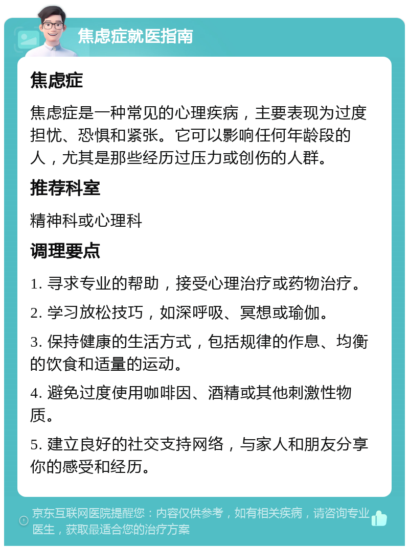 焦虑症就医指南 焦虑症 焦虑症是一种常见的心理疾病，主要表现为过度担忧、恐惧和紧张。它可以影响任何年龄段的人，尤其是那些经历过压力或创伤的人群。 推荐科室 精神科或心理科 调理要点 1. 寻求专业的帮助，接受心理治疗或药物治疗。 2. 学习放松技巧，如深呼吸、冥想或瑜伽。 3. 保持健康的生活方式，包括规律的作息、均衡的饮食和适量的运动。 4. 避免过度使用咖啡因、酒精或其他刺激性物质。 5. 建立良好的社交支持网络，与家人和朋友分享你的感受和经历。