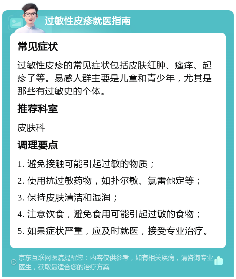 过敏性皮疹就医指南 常见症状 过敏性皮疹的常见症状包括皮肤红肿、瘙痒、起疹子等。易感人群主要是儿童和青少年，尤其是那些有过敏史的个体。 推荐科室 皮肤科 调理要点 1. 避免接触可能引起过敏的物质； 2. 使用抗过敏药物，如扑尔敏、氯雷他定等； 3. 保持皮肤清洁和湿润； 4. 注意饮食，避免食用可能引起过敏的食物； 5. 如果症状严重，应及时就医，接受专业治疗。