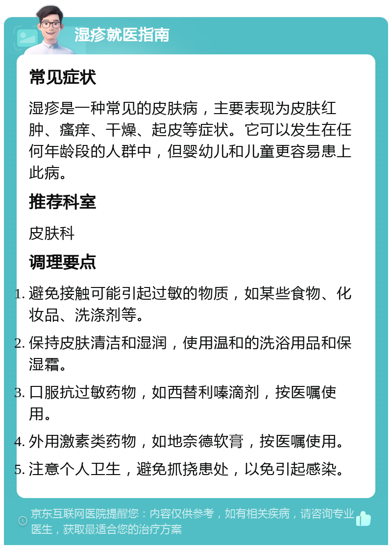 湿疹就医指南 常见症状 湿疹是一种常见的皮肤病，主要表现为皮肤红肿、瘙痒、干燥、起皮等症状。它可以发生在任何年龄段的人群中，但婴幼儿和儿童更容易患上此病。 推荐科室 皮肤科 调理要点 避免接触可能引起过敏的物质，如某些食物、化妆品、洗涤剂等。 保持皮肤清洁和湿润，使用温和的洗浴用品和保湿霜。 口服抗过敏药物，如西替利嗪滴剂，按医嘱使用。 外用激素类药物，如地奈德软膏，按医嘱使用。 注意个人卫生，避免抓挠患处，以免引起感染。