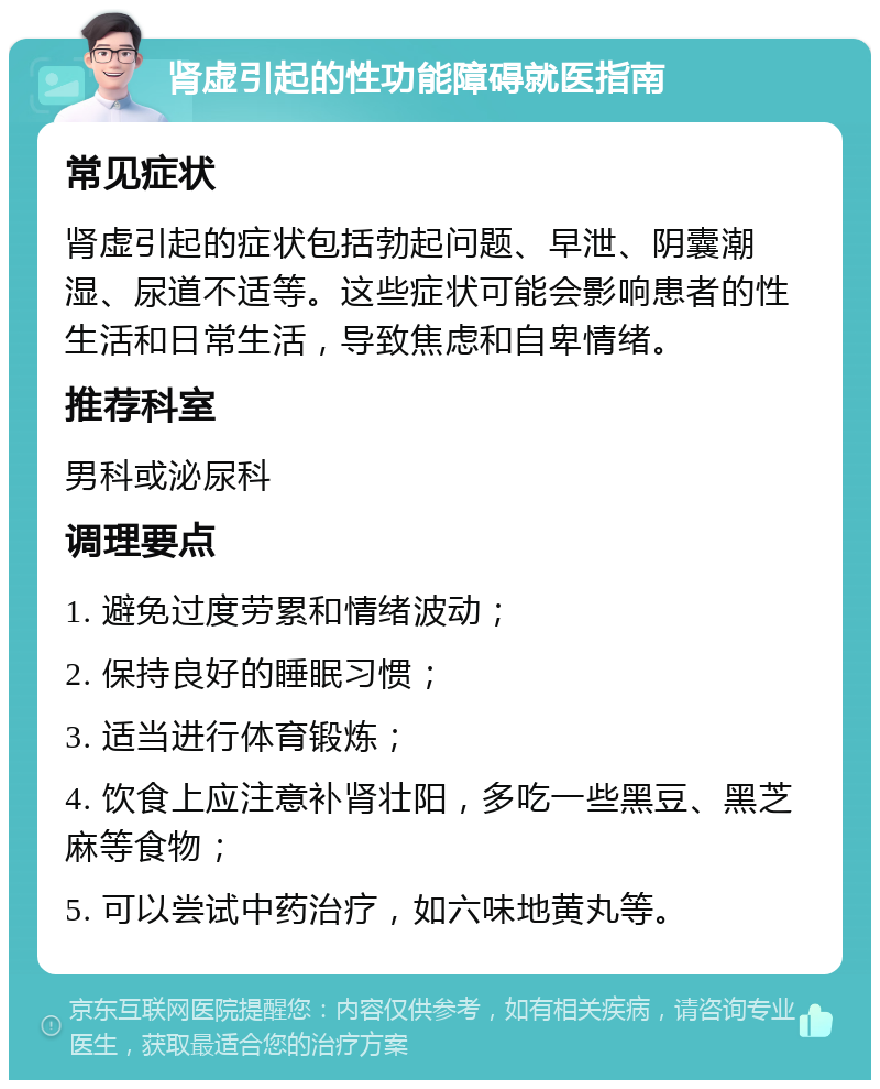 肾虚引起的性功能障碍就医指南 常见症状 肾虚引起的症状包括勃起问题、早泄、阴囊潮湿、尿道不适等。这些症状可能会影响患者的性生活和日常生活，导致焦虑和自卑情绪。 推荐科室 男科或泌尿科 调理要点 1. 避免过度劳累和情绪波动； 2. 保持良好的睡眠习惯； 3. 适当进行体育锻炼； 4. 饮食上应注意补肾壮阳，多吃一些黑豆、黑芝麻等食物； 5. 可以尝试中药治疗，如六味地黄丸等。