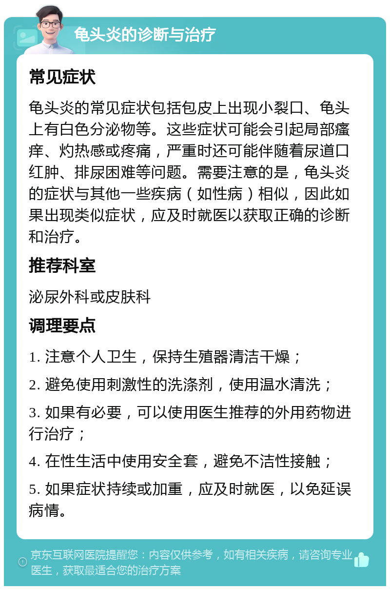 龟头炎的诊断与治疗 常见症状 龟头炎的常见症状包括包皮上出现小裂口、龟头上有白色分泌物等。这些症状可能会引起局部瘙痒、灼热感或疼痛，严重时还可能伴随着尿道口红肿、排尿困难等问题。需要注意的是，龟头炎的症状与其他一些疾病（如性病）相似，因此如果出现类似症状，应及时就医以获取正确的诊断和治疗。 推荐科室 泌尿外科或皮肤科 调理要点 1. 注意个人卫生，保持生殖器清洁干燥； 2. 避免使用刺激性的洗涤剂，使用温水清洗； 3. 如果有必要，可以使用医生推荐的外用药物进行治疗； 4. 在性生活中使用安全套，避免不洁性接触； 5. 如果症状持续或加重，应及时就医，以免延误病情。