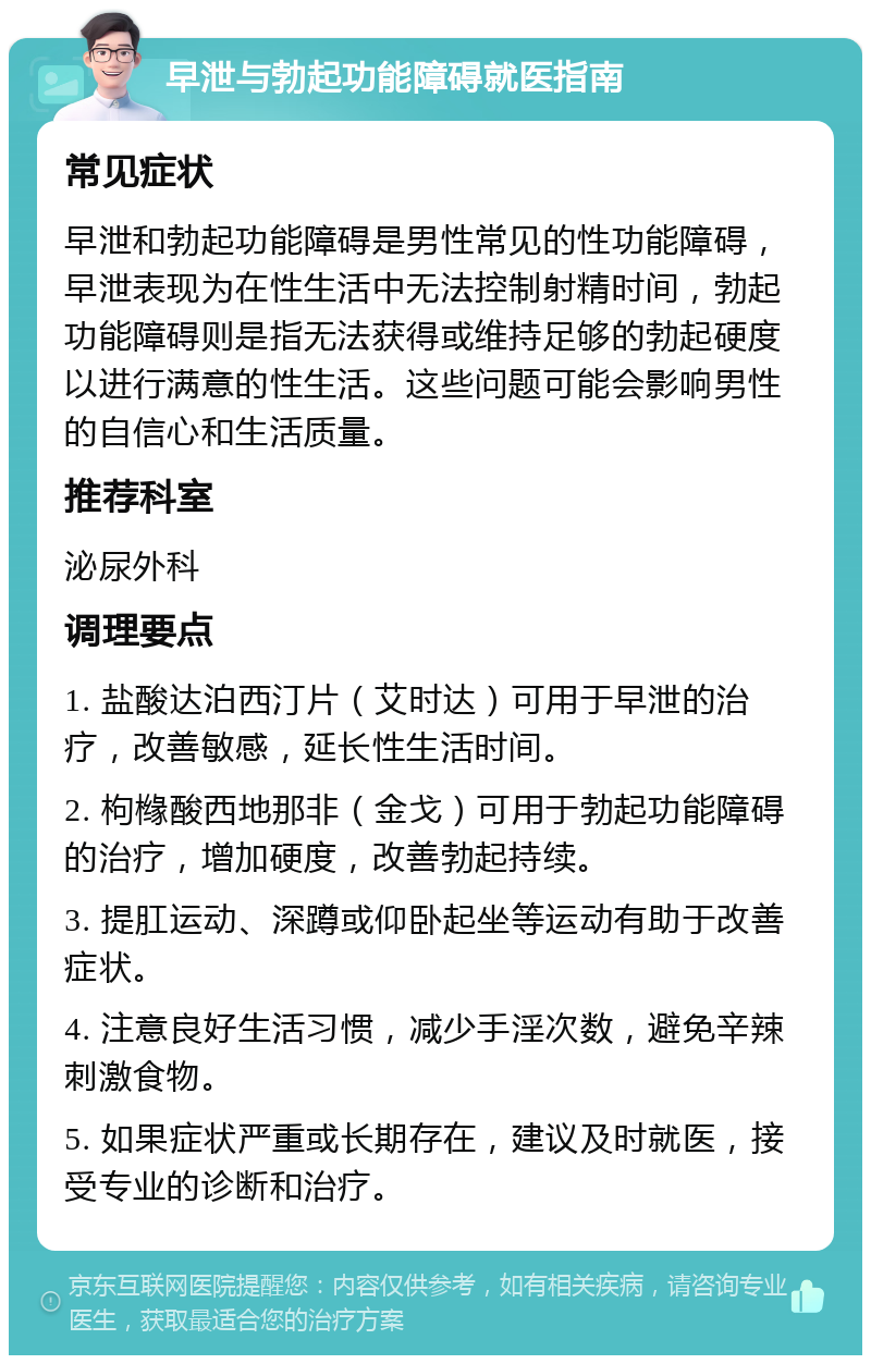 早泄与勃起功能障碍就医指南 常见症状 早泄和勃起功能障碍是男性常见的性功能障碍，早泄表现为在性生活中无法控制射精时间，勃起功能障碍则是指无法获得或维持足够的勃起硬度以进行满意的性生活。这些问题可能会影响男性的自信心和生活质量。 推荐科室 泌尿外科 调理要点 1. 盐酸达泊西汀片（艾时达）可用于早泄的治疗，改善敏感，延长性生活时间。 2. 枸橼酸西地那非（金戈）可用于勃起功能障碍的治疗，增加硬度，改善勃起持续。 3. 提肛运动、深蹲或仰卧起坐等运动有助于改善症状。 4. 注意良好生活习惯，减少手淫次数，避免辛辣刺激食物。 5. 如果症状严重或长期存在，建议及时就医，接受专业的诊断和治疗。