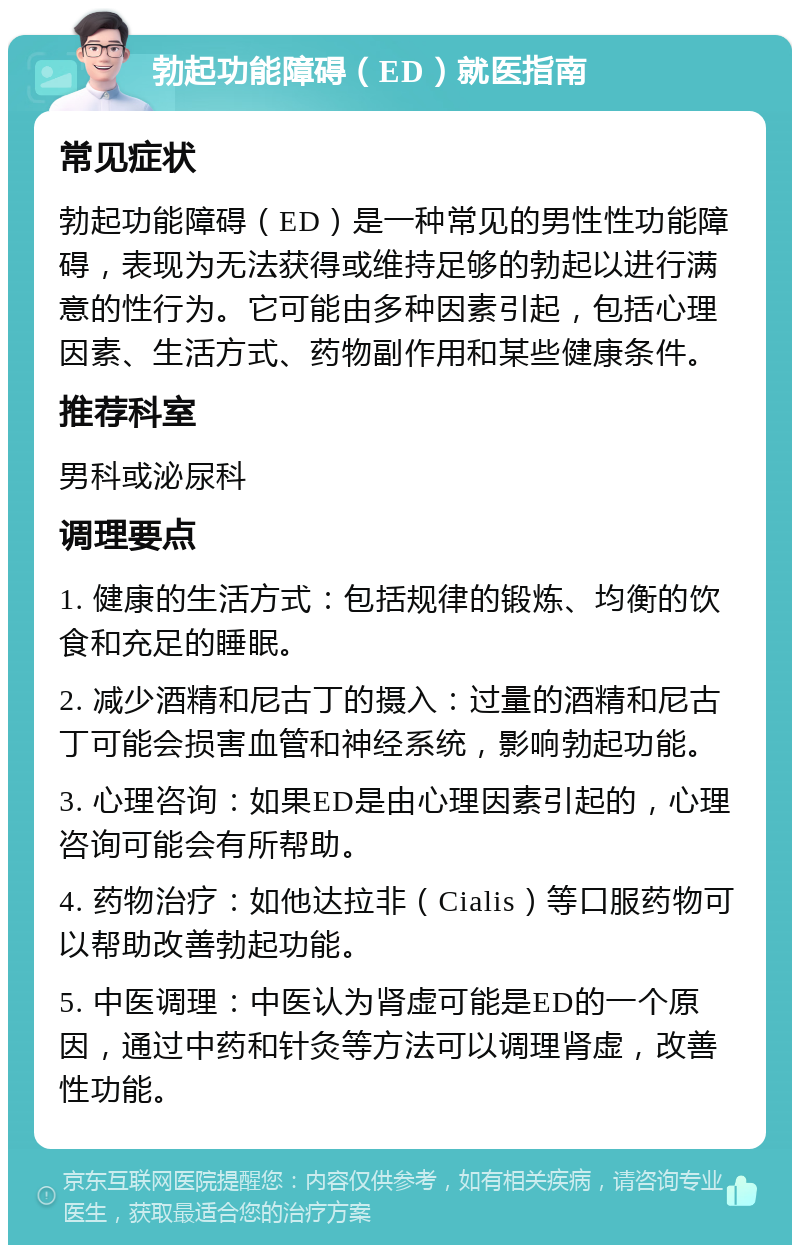 勃起功能障碍（ED）就医指南 常见症状 勃起功能障碍（ED）是一种常见的男性性功能障碍，表现为无法获得或维持足够的勃起以进行满意的性行为。它可能由多种因素引起，包括心理因素、生活方式、药物副作用和某些健康条件。 推荐科室 男科或泌尿科 调理要点 1. 健康的生活方式：包括规律的锻炼、均衡的饮食和充足的睡眠。 2. 减少酒精和尼古丁的摄入：过量的酒精和尼古丁可能会损害血管和神经系统，影响勃起功能。 3. 心理咨询：如果ED是由心理因素引起的，心理咨询可能会有所帮助。 4. 药物治疗：如他达拉非（Cialis）等口服药物可以帮助改善勃起功能。 5. 中医调理：中医认为肾虚可能是ED的一个原因，通过中药和针灸等方法可以调理肾虚，改善性功能。