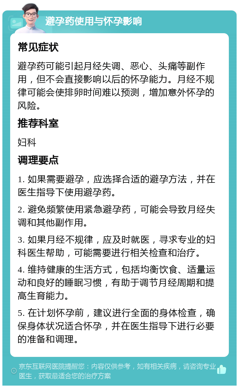 避孕药使用与怀孕影响 常见症状 避孕药可能引起月经失调、恶心、头痛等副作用，但不会直接影响以后的怀孕能力。月经不规律可能会使排卵时间难以预测，增加意外怀孕的风险。 推荐科室 妇科 调理要点 1. 如果需要避孕，应选择合适的避孕方法，并在医生指导下使用避孕药。 2. 避免频繁使用紧急避孕药，可能会导致月经失调和其他副作用。 3. 如果月经不规律，应及时就医，寻求专业的妇科医生帮助，可能需要进行相关检查和治疗。 4. 维持健康的生活方式，包括均衡饮食、适量运动和良好的睡眠习惯，有助于调节月经周期和提高生育能力。 5. 在计划怀孕前，建议进行全面的身体检查，确保身体状况适合怀孕，并在医生指导下进行必要的准备和调理。