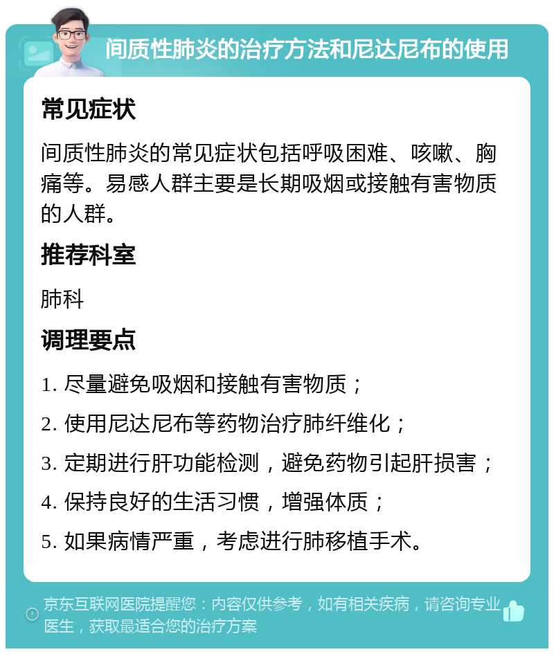 间质性肺炎的治疗方法和尼达尼布的使用 常见症状 间质性肺炎的常见症状包括呼吸困难、咳嗽、胸痛等。易感人群主要是长期吸烟或接触有害物质的人群。 推荐科室 肺科 调理要点 1. 尽量避免吸烟和接触有害物质； 2. 使用尼达尼布等药物治疗肺纤维化； 3. 定期进行肝功能检测，避免药物引起肝损害； 4. 保持良好的生活习惯，增强体质； 5. 如果病情严重，考虑进行肺移植手术。