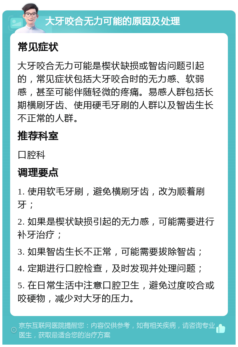 大牙咬合无力可能的原因及处理 常见症状 大牙咬合无力可能是楔状缺损或智齿问题引起的，常见症状包括大牙咬合时的无力感、软弱感，甚至可能伴随轻微的疼痛。易感人群包括长期横刷牙齿、使用硬毛牙刷的人群以及智齿生长不正常的人群。 推荐科室 口腔科 调理要点 1. 使用软毛牙刷，避免横刷牙齿，改为顺着刷牙； 2. 如果是楔状缺损引起的无力感，可能需要进行补牙治疗； 3. 如果智齿生长不正常，可能需要拔除智齿； 4. 定期进行口腔检查，及时发现并处理问题； 5. 在日常生活中注意口腔卫生，避免过度咬合或咬硬物，减少对大牙的压力。