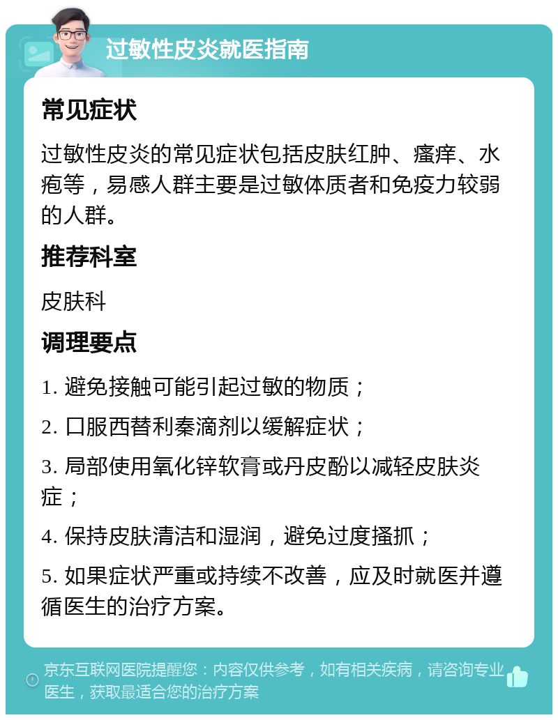 过敏性皮炎就医指南 常见症状 过敏性皮炎的常见症状包括皮肤红肿、瘙痒、水疱等，易感人群主要是过敏体质者和免疫力较弱的人群。 推荐科室 皮肤科 调理要点 1. 避免接触可能引起过敏的物质； 2. 口服西替利秦滴剂以缓解症状； 3. 局部使用氧化锌软膏或丹皮酚以减轻皮肤炎症； 4. 保持皮肤清洁和湿润，避免过度搔抓； 5. 如果症状严重或持续不改善，应及时就医并遵循医生的治疗方案。