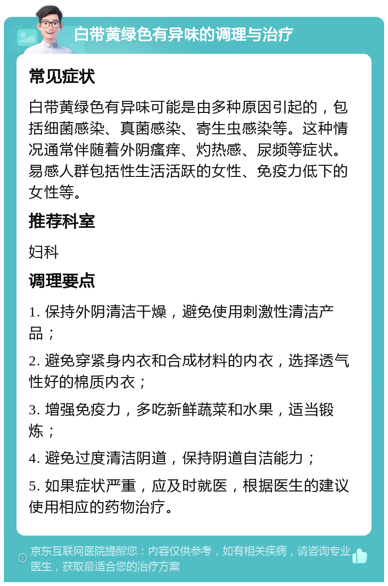 白带黄绿色有异味的调理与治疗 常见症状 白带黄绿色有异味可能是由多种原因引起的，包括细菌感染、真菌感染、寄生虫感染等。这种情况通常伴随着外阴瘙痒、灼热感、尿频等症状。易感人群包括性生活活跃的女性、免疫力低下的女性等。 推荐科室 妇科 调理要点 1. 保持外阴清洁干燥，避免使用刺激性清洁产品； 2. 避免穿紧身内衣和合成材料的内衣，选择透气性好的棉质内衣； 3. 增强免疫力，多吃新鲜蔬菜和水果，适当锻炼； 4. 避免过度清洁阴道，保持阴道自洁能力； 5. 如果症状严重，应及时就医，根据医生的建议使用相应的药物治疗。