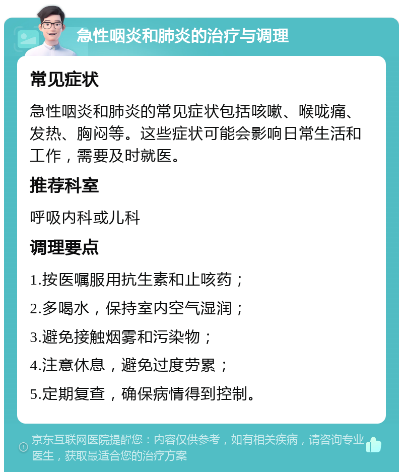 急性咽炎和肺炎的治疗与调理 常见症状 急性咽炎和肺炎的常见症状包括咳嗽、喉咙痛、发热、胸闷等。这些症状可能会影响日常生活和工作，需要及时就医。 推荐科室 呼吸内科或儿科 调理要点 1.按医嘱服用抗生素和止咳药； 2.多喝水，保持室内空气湿润； 3.避免接触烟雾和污染物； 4.注意休息，避免过度劳累； 5.定期复查，确保病情得到控制。