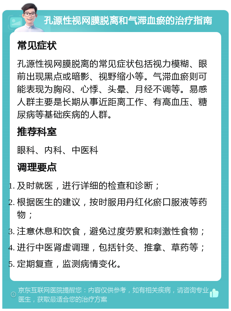 孔源性视网膜脱离和气滞血瘀的治疗指南 常见症状 孔源性视网膜脱离的常见症状包括视力模糊、眼前出现黑点或暗影、视野缩小等。气滞血瘀则可能表现为胸闷、心悸、头晕、月经不调等。易感人群主要是长期从事近距离工作、有高血压、糖尿病等基础疾病的人群。 推荐科室 眼科、内科、中医科 调理要点 及时就医，进行详细的检查和诊断； 根据医生的建议，按时服用丹红化瘀口服液等药物； 注意休息和饮食，避免过度劳累和刺激性食物； 进行中医肾虚调理，包括针灸、推拿、草药等； 定期复查，监测病情变化。