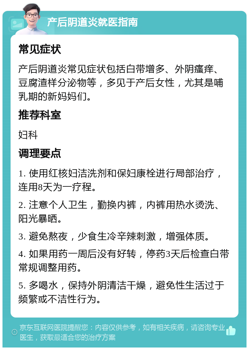 产后阴道炎就医指南 常见症状 产后阴道炎常见症状包括白带增多、外阴瘙痒、豆腐渣样分泌物等，多见于产后女性，尤其是哺乳期的新妈妈们。 推荐科室 妇科 调理要点 1. 使用红核妇洁洗剂和保妇康栓进行局部治疗，连用8天为一疗程。 2. 注意个人卫生，勤换内裤，内裤用热水烫洗、阳光暴晒。 3. 避免熬夜，少食生冷辛辣刺激，增强体质。 4. 如果用药一周后没有好转，停药3天后检查白带常规调整用药。 5. 多喝水，保持外阴清洁干燥，避免性生活过于频繁或不洁性行为。