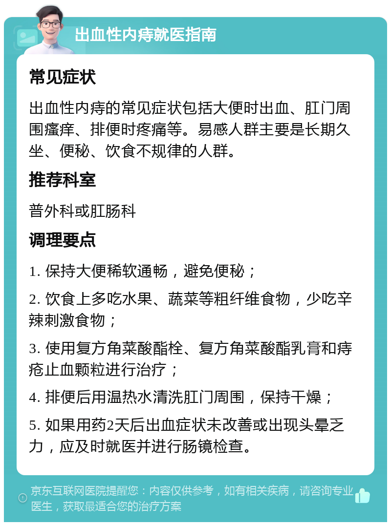 出血性内痔就医指南 常见症状 出血性内痔的常见症状包括大便时出血、肛门周围瘙痒、排便时疼痛等。易感人群主要是长期久坐、便秘、饮食不规律的人群。 推荐科室 普外科或肛肠科 调理要点 1. 保持大便稀软通畅，避免便秘； 2. 饮食上多吃水果、蔬菜等粗纤维食物，少吃辛辣刺激食物； 3. 使用复方角菜酸酯栓、复方角菜酸酯乳膏和痔疮止血颗粒进行治疗； 4. 排便后用温热水清洗肛门周围，保持干燥； 5. 如果用药2天后出血症状未改善或出现头晕乏力，应及时就医并进行肠镜检查。