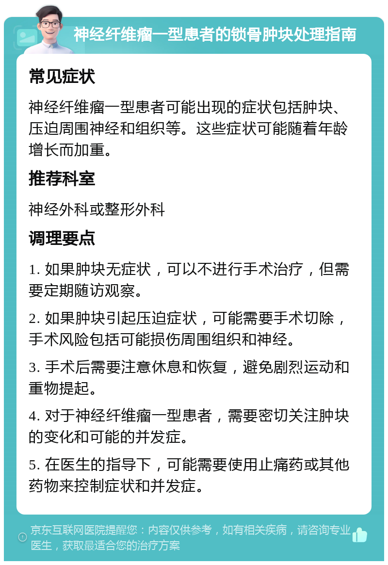 神经纤维瘤一型患者的锁骨肿块处理指南 常见症状 神经纤维瘤一型患者可能出现的症状包括肿块、压迫周围神经和组织等。这些症状可能随着年龄增长而加重。 推荐科室 神经外科或整形外科 调理要点 1. 如果肿块无症状，可以不进行手术治疗，但需要定期随访观察。 2. 如果肿块引起压迫症状，可能需要手术切除，手术风险包括可能损伤周围组织和神经。 3. 手术后需要注意休息和恢复，避免剧烈运动和重物提起。 4. 对于神经纤维瘤一型患者，需要密切关注肿块的变化和可能的并发症。 5. 在医生的指导下，可能需要使用止痛药或其他药物来控制症状和并发症。