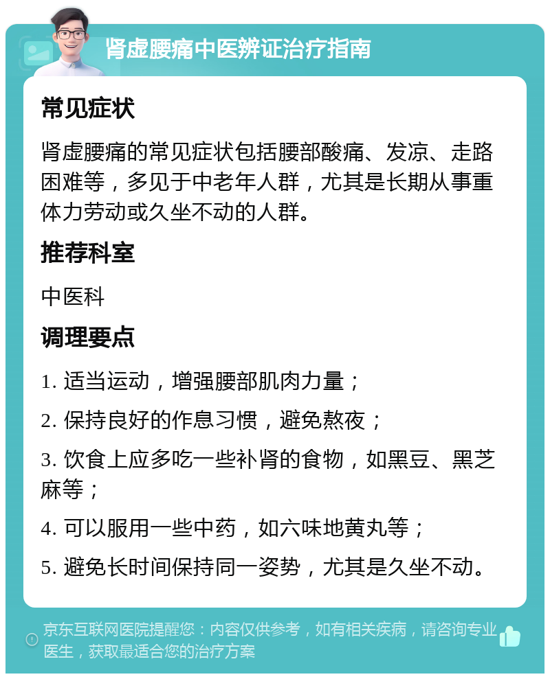 肾虚腰痛中医辨证治疗指南 常见症状 肾虚腰痛的常见症状包括腰部酸痛、发凉、走路困难等，多见于中老年人群，尤其是长期从事重体力劳动或久坐不动的人群。 推荐科室 中医科 调理要点 1. 适当运动，增强腰部肌肉力量； 2. 保持良好的作息习惯，避免熬夜； 3. 饮食上应多吃一些补肾的食物，如黑豆、黑芝麻等； 4. 可以服用一些中药，如六味地黄丸等； 5. 避免长时间保持同一姿势，尤其是久坐不动。