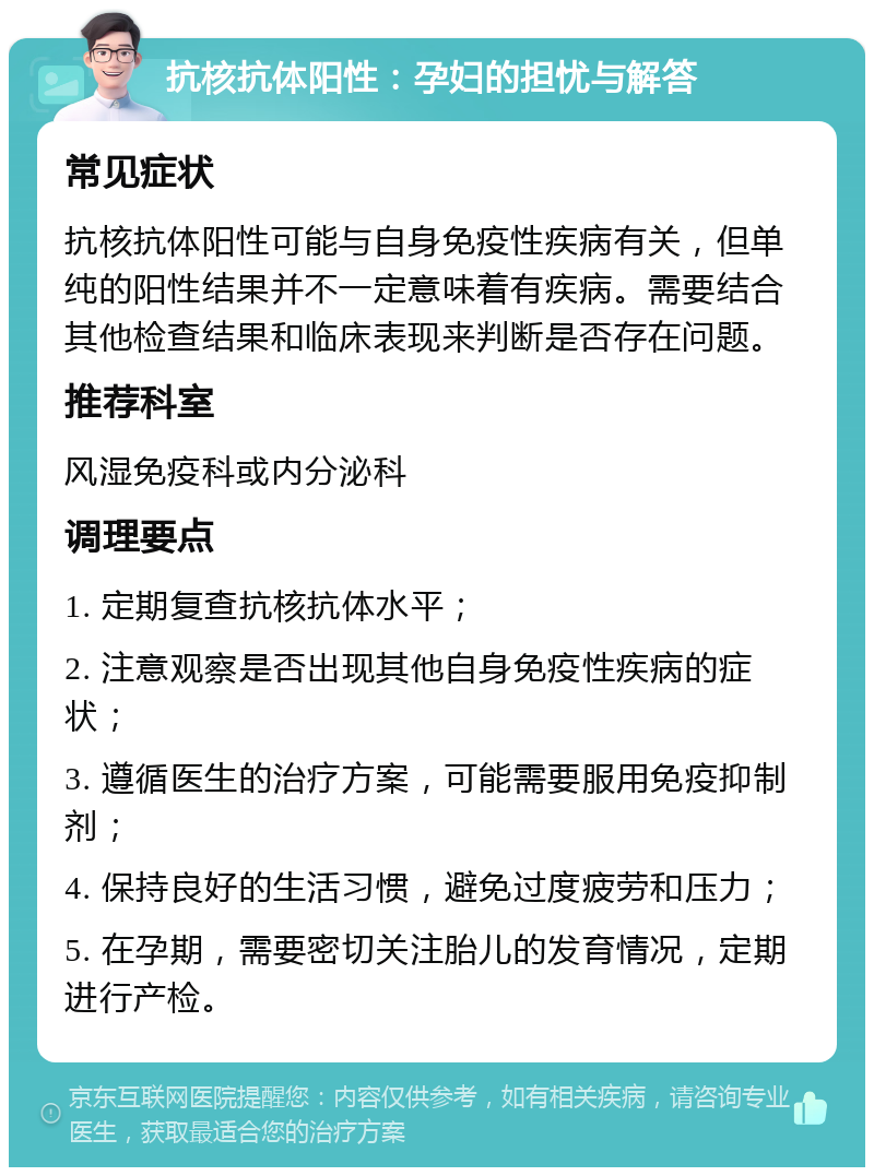 抗核抗体阳性：孕妇的担忧与解答 常见症状 抗核抗体阳性可能与自身免疫性疾病有关，但单纯的阳性结果并不一定意味着有疾病。需要结合其他检查结果和临床表现来判断是否存在问题。 推荐科室 风湿免疫科或内分泌科 调理要点 1. 定期复查抗核抗体水平； 2. 注意观察是否出现其他自身免疫性疾病的症状； 3. 遵循医生的治疗方案，可能需要服用免疫抑制剂； 4. 保持良好的生活习惯，避免过度疲劳和压力； 5. 在孕期，需要密切关注胎儿的发育情况，定期进行产检。