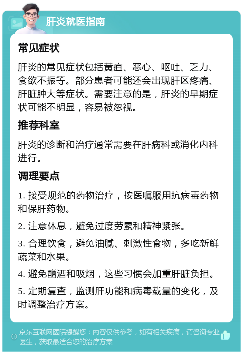 肝炎就医指南 常见症状 肝炎的常见症状包括黄疸、恶心、呕吐、乏力、食欲不振等。部分患者可能还会出现肝区疼痛、肝脏肿大等症状。需要注意的是，肝炎的早期症状可能不明显，容易被忽视。 推荐科室 肝炎的诊断和治疗通常需要在肝病科或消化内科进行。 调理要点 1. 接受规范的药物治疗，按医嘱服用抗病毒药物和保肝药物。 2. 注意休息，避免过度劳累和精神紧张。 3. 合理饮食，避免油腻、刺激性食物，多吃新鲜蔬菜和水果。 4. 避免酗酒和吸烟，这些习惯会加重肝脏负担。 5. 定期复查，监测肝功能和病毒载量的变化，及时调整治疗方案。