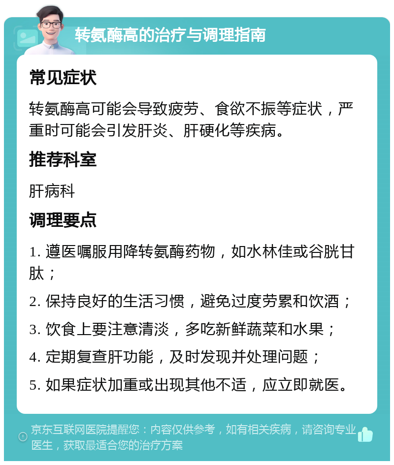 转氨酶高的治疗与调理指南 常见症状 转氨酶高可能会导致疲劳、食欲不振等症状，严重时可能会引发肝炎、肝硬化等疾病。 推荐科室 肝病科 调理要点 1. 遵医嘱服用降转氨酶药物，如水林佳或谷胱甘肽； 2. 保持良好的生活习惯，避免过度劳累和饮酒； 3. 饮食上要注意清淡，多吃新鲜蔬菜和水果； 4. 定期复查肝功能，及时发现并处理问题； 5. 如果症状加重或出现其他不适，应立即就医。