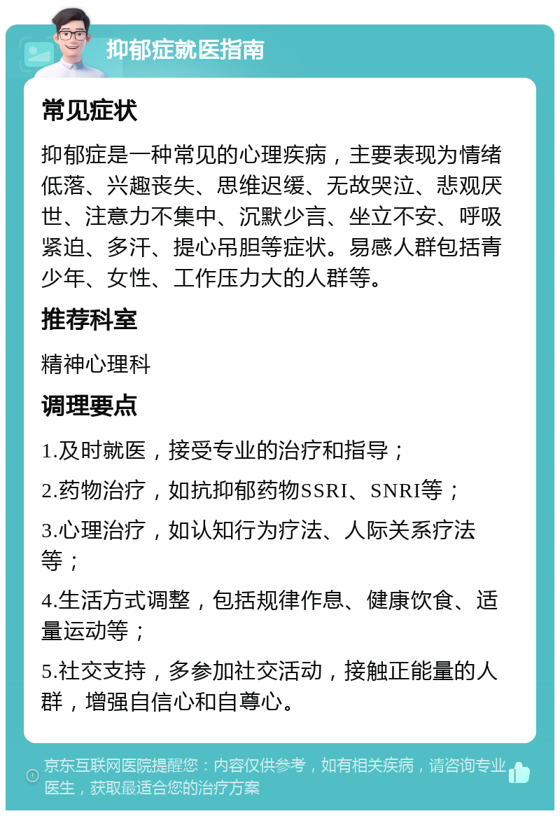 抑郁症就医指南 常见症状 抑郁症是一种常见的心理疾病，主要表现为情绪低落、兴趣丧失、思维迟缓、无故哭泣、悲观厌世、注意力不集中、沉默少言、坐立不安、呼吸紧迫、多汗、提心吊胆等症状。易感人群包括青少年、女性、工作压力大的人群等。 推荐科室 精神心理科 调理要点 1.及时就医，接受专业的治疗和指导； 2.药物治疗，如抗抑郁药物SSRI、SNRI等； 3.心理治疗，如认知行为疗法、人际关系疗法等； 4.生活方式调整，包括规律作息、健康饮食、适量运动等； 5.社交支持，多参加社交活动，接触正能量的人群，增强自信心和自尊心。