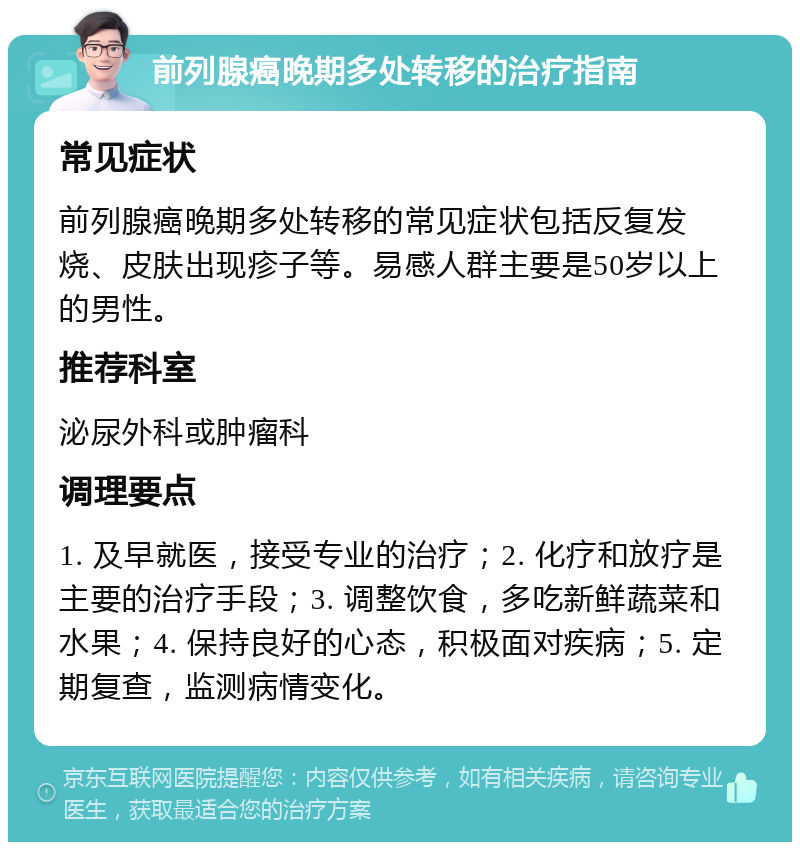 前列腺癌晚期多处转移的治疗指南 常见症状 前列腺癌晚期多处转移的常见症状包括反复发烧、皮肤出现疹子等。易感人群主要是50岁以上的男性。 推荐科室 泌尿外科或肿瘤科 调理要点 1. 及早就医，接受专业的治疗；2. 化疗和放疗是主要的治疗手段；3. 调整饮食，多吃新鲜蔬菜和水果；4. 保持良好的心态，积极面对疾病；5. 定期复查，监测病情变化。