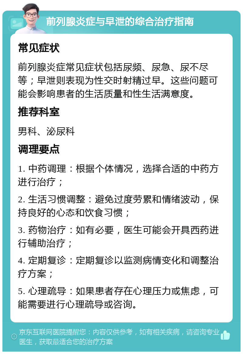 前列腺炎症与早泄的综合治疗指南 常见症状 前列腺炎症常见症状包括尿频、尿急、尿不尽等；早泄则表现为性交时射精过早。这些问题可能会影响患者的生活质量和性生活满意度。 推荐科室 男科、泌尿科 调理要点 1. 中药调理：根据个体情况，选择合适的中药方进行治疗； 2. 生活习惯调整：避免过度劳累和情绪波动，保持良好的心态和饮食习惯； 3. 药物治疗：如有必要，医生可能会开具西药进行辅助治疗； 4. 定期复诊：定期复诊以监测病情变化和调整治疗方案； 5. 心理疏导：如果患者存在心理压力或焦虑，可能需要进行心理疏导或咨询。