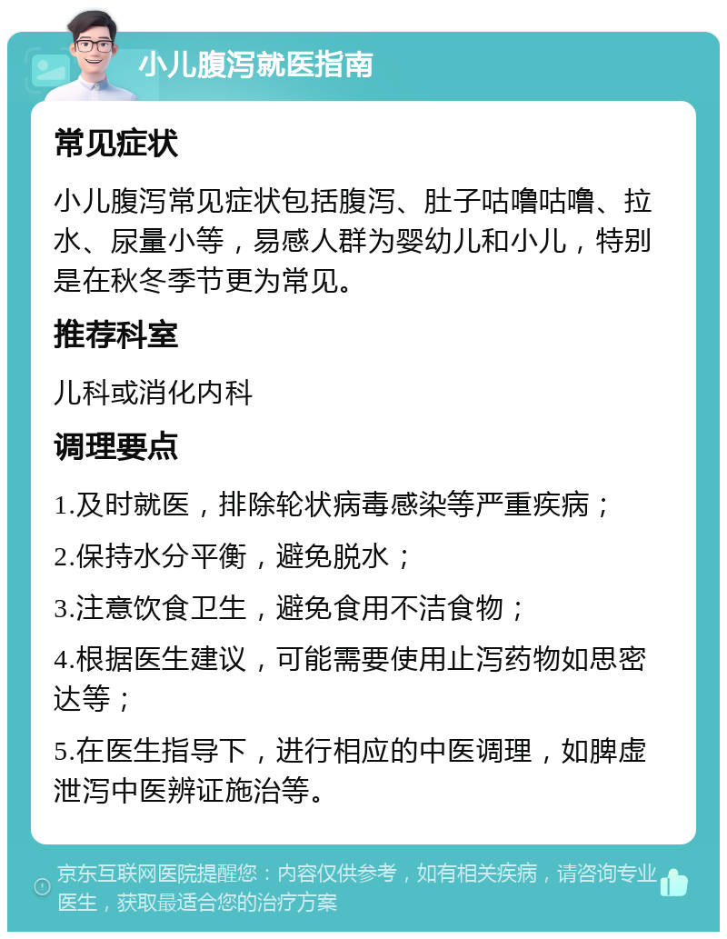 小儿腹泻就医指南 常见症状 小儿腹泻常见症状包括腹泻、肚子咕噜咕噜、拉水、尿量小等，易感人群为婴幼儿和小儿，特别是在秋冬季节更为常见。 推荐科室 儿科或消化内科 调理要点 1.及时就医，排除轮状病毒感染等严重疾病； 2.保持水分平衡，避免脱水； 3.注意饮食卫生，避免食用不洁食物； 4.根据医生建议，可能需要使用止泻药物如思密达等； 5.在医生指导下，进行相应的中医调理，如脾虚泄泻中医辨证施治等。