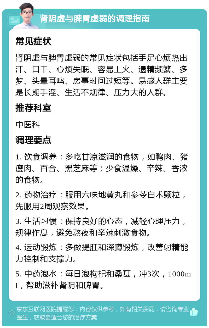 肾阴虚与脾胃虚弱的调理指南 常见症状 肾阴虚与脾胃虚弱的常见症状包括手足心烦热出汗、口干、心烦失眠、容易上火、遗精频繁、多梦、头晕耳鸣、房事时间过短等。易感人群主要是长期手淫、生活不规律、压力大的人群。 推荐科室 中医科 调理要点 1. 饮食调养：多吃甘凉滋润的食物，如鸭肉、猪瘦肉、百合、黑芝麻等；少食温燥、辛辣、香浓的食物。 2. 药物治疗：服用六味地黄丸和参苓白术颗粒，先服用2周观察效果。 3. 生活习惯：保持良好的心态，减轻心理压力，规律作息，避免熬夜和辛辣刺激食物。 4. 运动锻炼：多做提肛和深蹲锻炼，改善射精能力控制和支撑力。 5. 中药泡水：每日泡枸杞和桑葚，冲3次，1000ml，帮助滋补肾阴和脾胃。