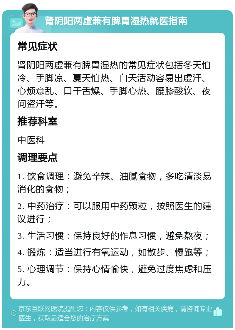 肾阴阳两虚兼有脾胃湿热就医指南 常见症状 肾阴阳两虚兼有脾胃湿热的常见症状包括冬天怕冷、手脚凉、夏天怕热、白天活动容易出虚汗、心烦意乱、口干舌燥、手脚心热、腰膝酸软、夜间盗汗等。 推荐科室 中医科 调理要点 1. 饮食调理：避免辛辣、油腻食物，多吃清淡易消化的食物； 2. 中药治疗：可以服用中药颗粒，按照医生的建议进行； 3. 生活习惯：保持良好的作息习惯，避免熬夜； 4. 锻炼：适当进行有氧运动，如散步、慢跑等； 5. 心理调节：保持心情愉快，避免过度焦虑和压力。