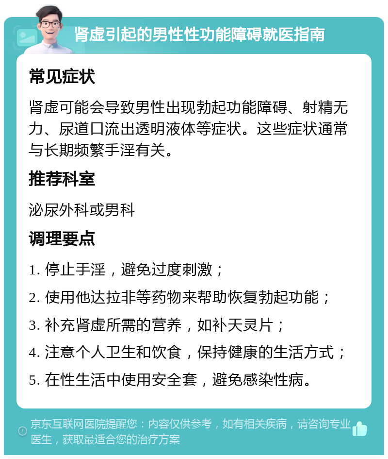 肾虚引起的男性性功能障碍就医指南 常见症状 肾虚可能会导致男性出现勃起功能障碍、射精无力、尿道口流出透明液体等症状。这些症状通常与长期频繁手淫有关。 推荐科室 泌尿外科或男科 调理要点 1. 停止手淫，避免过度刺激； 2. 使用他达拉非等药物来帮助恢复勃起功能； 3. 补充肾虚所需的营养，如补天灵片； 4. 注意个人卫生和饮食，保持健康的生活方式； 5. 在性生活中使用安全套，避免感染性病。