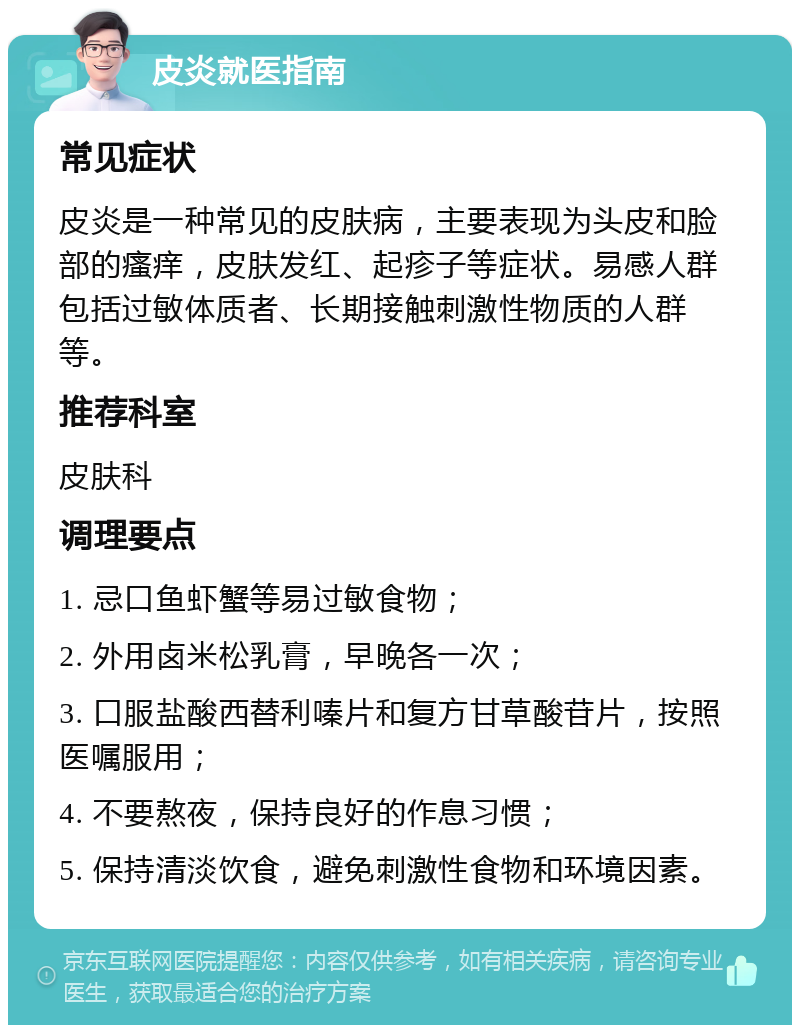 皮炎就医指南 常见症状 皮炎是一种常见的皮肤病，主要表现为头皮和脸部的瘙痒，皮肤发红、起疹子等症状。易感人群包括过敏体质者、长期接触刺激性物质的人群等。 推荐科室 皮肤科 调理要点 1. 忌口鱼虾蟹等易过敏食物； 2. 外用卤米松乳膏，早晚各一次； 3. 口服盐酸西替利嗪片和复方甘草酸苷片，按照医嘱服用； 4. 不要熬夜，保持良好的作息习惯； 5. 保持清淡饮食，避免刺激性食物和环境因素。