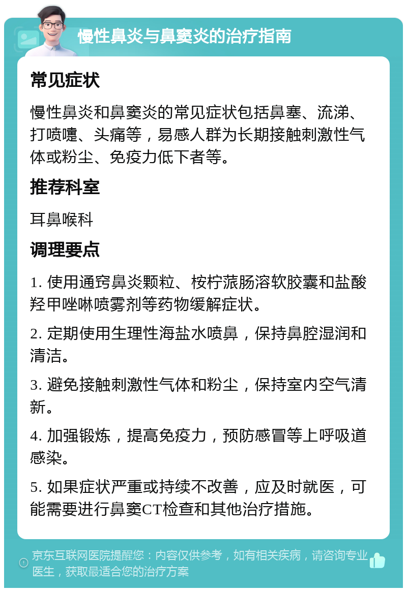 慢性鼻炎与鼻窦炎的治疗指南 常见症状 慢性鼻炎和鼻窦炎的常见症状包括鼻塞、流涕、打喷嚏、头痛等，易感人群为长期接触刺激性气体或粉尘、免疫力低下者等。 推荐科室 耳鼻喉科 调理要点 1. 使用通窍鼻炎颗粒、桉柠蒎肠溶软胶囊和盐酸羟甲唑啉喷雾剂等药物缓解症状。 2. 定期使用生理性海盐水喷鼻，保持鼻腔湿润和清洁。 3. 避免接触刺激性气体和粉尘，保持室内空气清新。 4. 加强锻炼，提高免疫力，预防感冒等上呼吸道感染。 5. 如果症状严重或持续不改善，应及时就医，可能需要进行鼻窦CT检查和其他治疗措施。