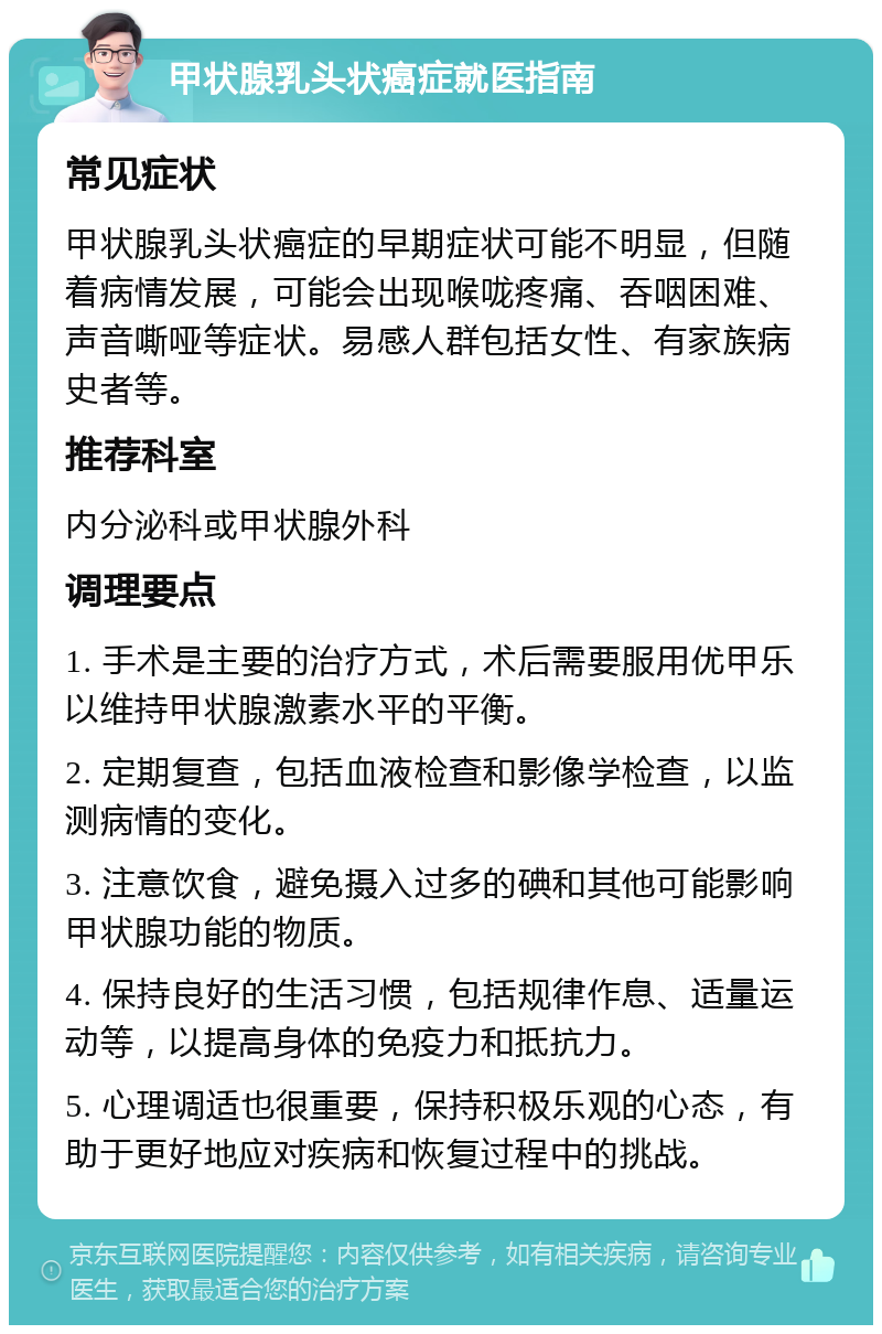 甲状腺乳头状癌症就医指南 常见症状 甲状腺乳头状癌症的早期症状可能不明显，但随着病情发展，可能会出现喉咙疼痛、吞咽困难、声音嘶哑等症状。易感人群包括女性、有家族病史者等。 推荐科室 内分泌科或甲状腺外科 调理要点 1. 手术是主要的治疗方式，术后需要服用优甲乐以维持甲状腺激素水平的平衡。 2. 定期复查，包括血液检查和影像学检查，以监测病情的变化。 3. 注意饮食，避免摄入过多的碘和其他可能影响甲状腺功能的物质。 4. 保持良好的生活习惯，包括规律作息、适量运动等，以提高身体的免疫力和抵抗力。 5. 心理调适也很重要，保持积极乐观的心态，有助于更好地应对疾病和恢复过程中的挑战。