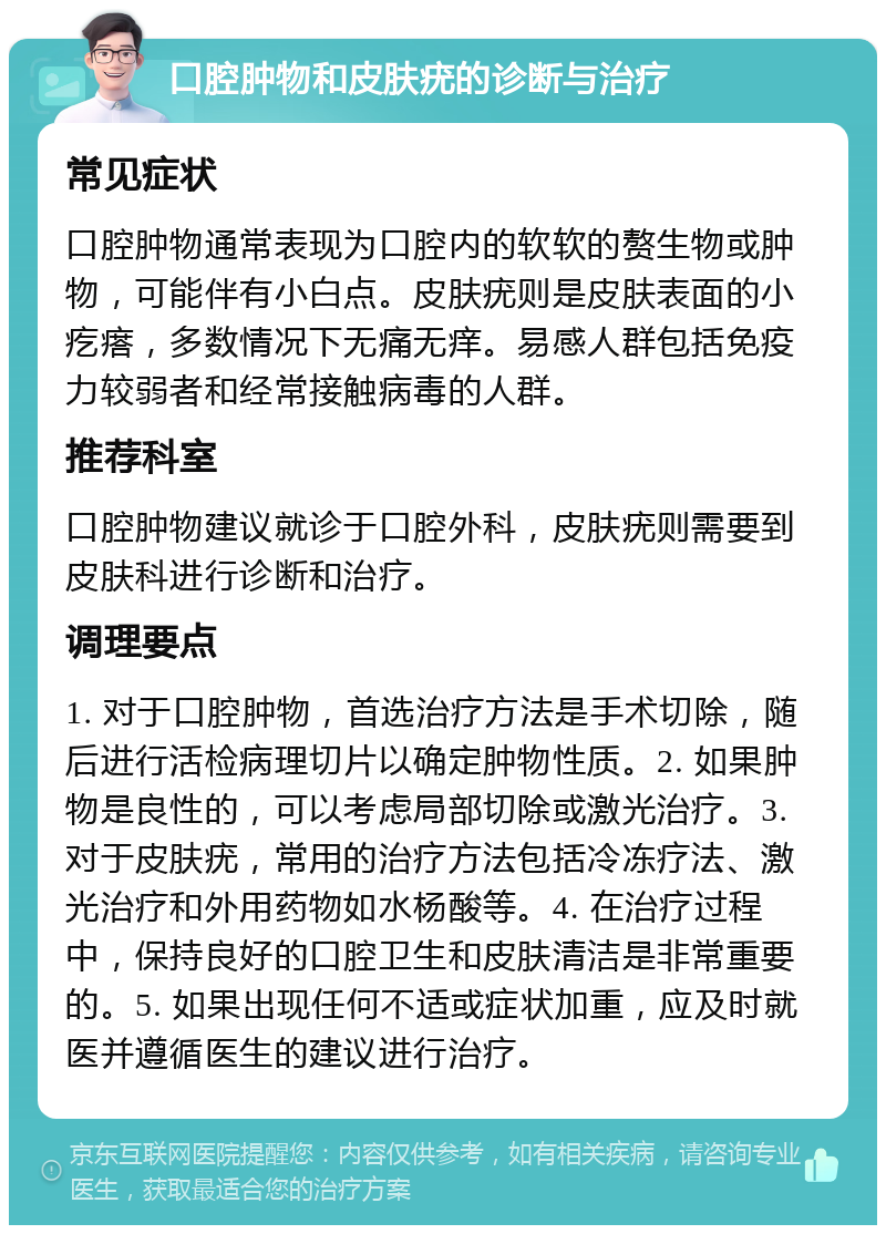 口腔肿物和皮肤疣的诊断与治疗 常见症状 口腔肿物通常表现为口腔内的软软的赘生物或肿物，可能伴有小白点。皮肤疣则是皮肤表面的小疙瘩，多数情况下无痛无痒。易感人群包括免疫力较弱者和经常接触病毒的人群。 推荐科室 口腔肿物建议就诊于口腔外科，皮肤疣则需要到皮肤科进行诊断和治疗。 调理要点 1. 对于口腔肿物，首选治疗方法是手术切除，随后进行活检病理切片以确定肿物性质。2. 如果肿物是良性的，可以考虑局部切除或激光治疗。3. 对于皮肤疣，常用的治疗方法包括冷冻疗法、激光治疗和外用药物如水杨酸等。4. 在治疗过程中，保持良好的口腔卫生和皮肤清洁是非常重要的。5. 如果出现任何不适或症状加重，应及时就医并遵循医生的建议进行治疗。