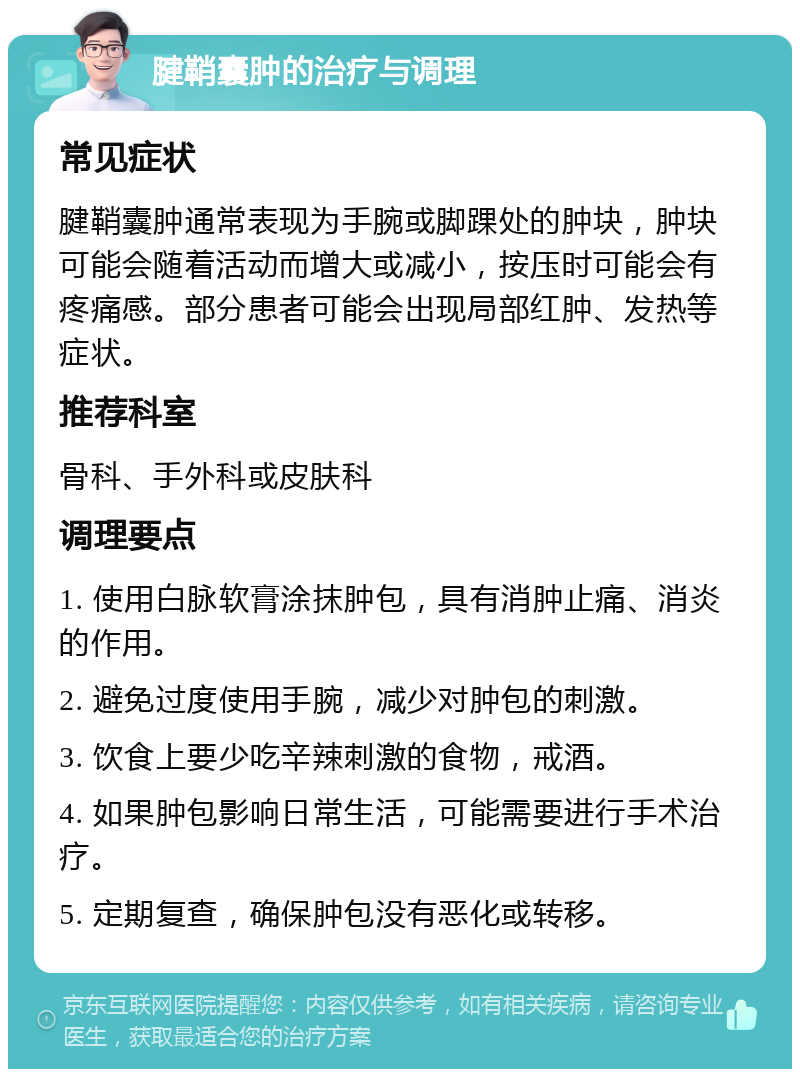 腱鞘囊肿的治疗与调理 常见症状 腱鞘囊肿通常表现为手腕或脚踝处的肿块，肿块可能会随着活动而增大或减小，按压时可能会有疼痛感。部分患者可能会出现局部红肿、发热等症状。 推荐科室 骨科、手外科或皮肤科 调理要点 1. 使用白脉软膏涂抹肿包，具有消肿止痛、消炎的作用。 2. 避免过度使用手腕，减少对肿包的刺激。 3. 饮食上要少吃辛辣刺激的食物，戒酒。 4. 如果肿包影响日常生活，可能需要进行手术治疗。 5. 定期复查，确保肿包没有恶化或转移。