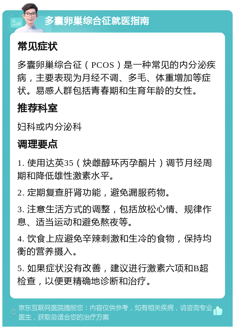 多囊卵巢综合征就医指南 常见症状 多囊卵巢综合征（PCOS）是一种常见的内分泌疾病，主要表现为月经不调、多毛、体重增加等症状。易感人群包括青春期和生育年龄的女性。 推荐科室 妇科或内分泌科 调理要点 1. 使用达英35（炔雌醇环丙孕酮片）调节月经周期和降低雄性激素水平。 2. 定期复查肝肾功能，避免漏服药物。 3. 注意生活方式的调整，包括放松心情、规律作息、适当运动和避免熬夜等。 4. 饮食上应避免辛辣刺激和生冷的食物，保持均衡的营养摄入。 5. 如果症状没有改善，建议进行激素六项和B超检查，以便更精确地诊断和治疗。